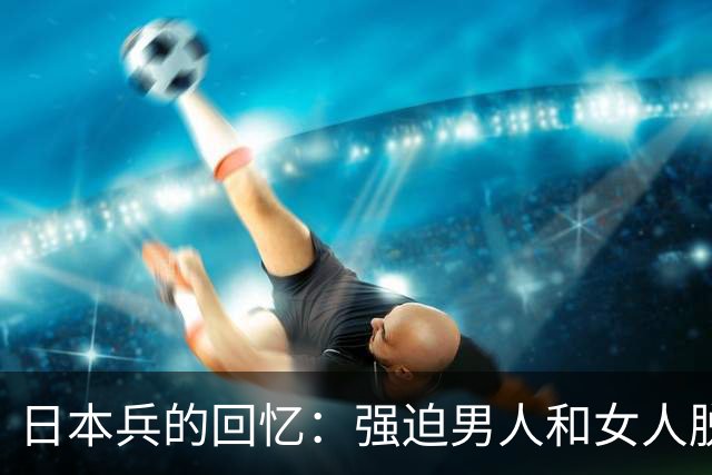 日本兵的回忆:强迫男人和女人脱光衣服,只为了玩一种残忍的游戏